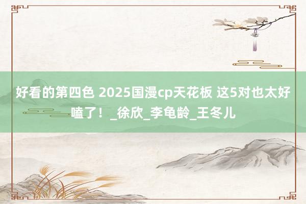 好看的第四色 2025国漫cp天花板 这5对也太好嗑了！_徐欣_李龟龄_王冬儿