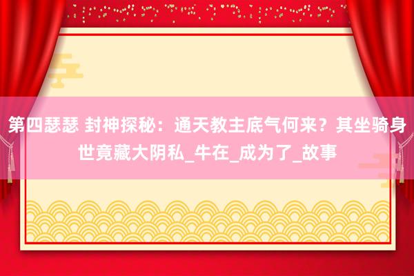 第四瑟瑟 封神探秘：通天教主底气何来？其坐骑身世竟藏大阴私_牛在_成为了_故事