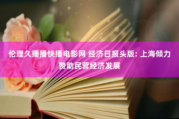 伦理久播播快播电影网 经济日报头版: 上海倾力赞助民营经济发展
