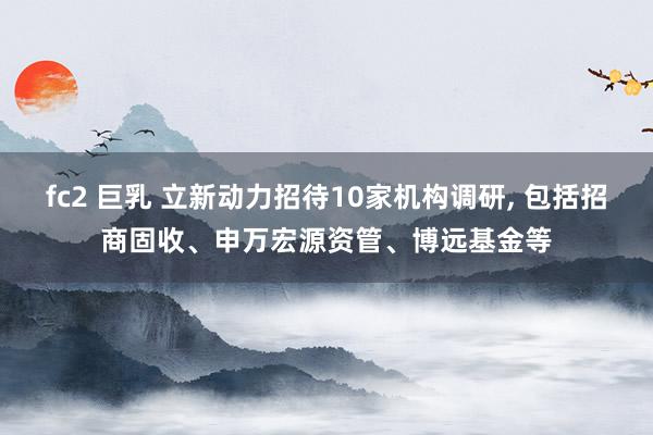 fc2 巨乳 立新动力招待10家机构调研， 包括招商固收、申万宏源资管、博远基金等