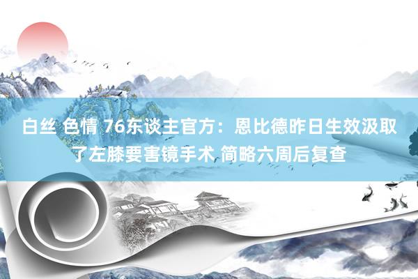 白丝 色情 76东谈主官方：恩比德昨日生效汲取了左膝要害镜手术 简略六周后复查