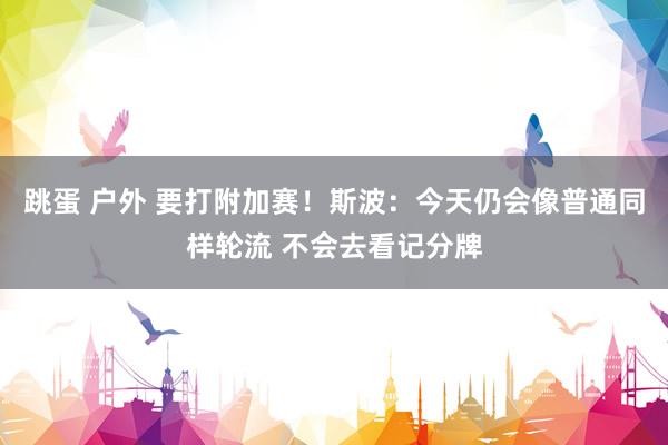 跳蛋 户外 要打附加赛！斯波：今天仍会像普通同样轮流 不会去看记分牌