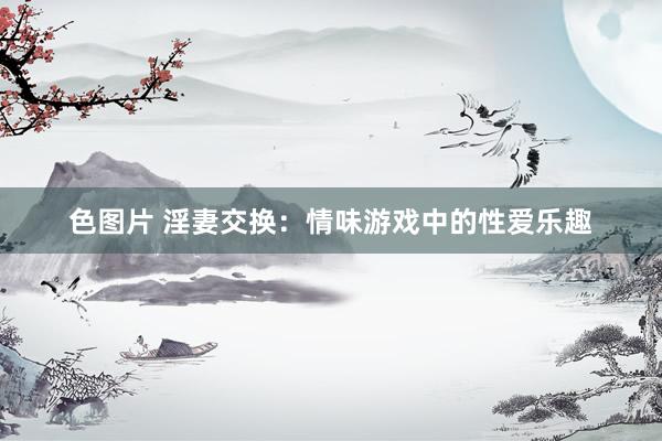 色图片 淫妻交换：情味游戏中的性爱乐趣