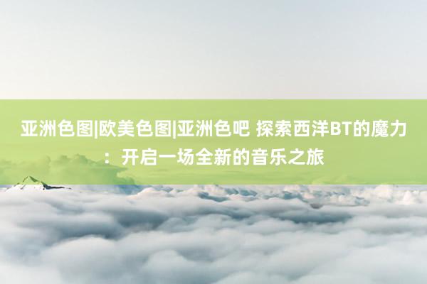 亚洲色图|欧美色图|亚洲色吧 探索西洋BT的魔力：开启一场全新的音乐之旅