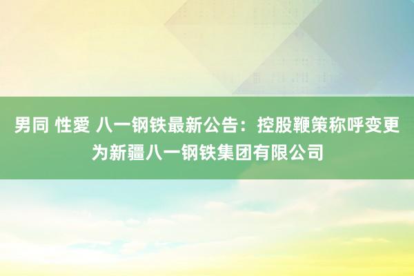 男同 性愛 八一钢铁最新公告：控股鞭策称呼变更为新疆八一钢铁集团有限公司