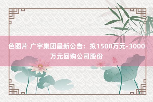 色图片 广宇集团最新公告：拟1500万元-3000万元回购公司股份