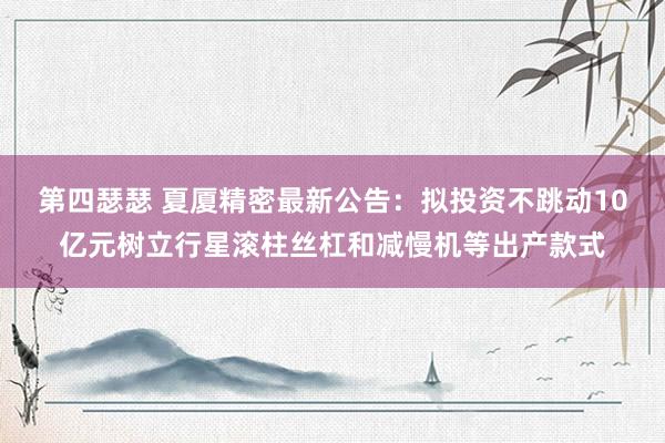 第四瑟瑟 夏厦精密最新公告：拟投资不跳动10亿元树立行星滚柱丝杠和减慢机等出产款式
