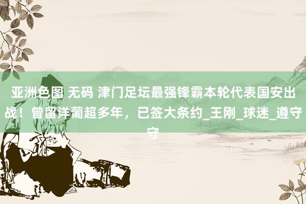 亚洲色图 无码 津门足坛最强锋霸本轮代表国安出战！曾留洋葡超多年，已签大条约_王刚_球迷_遵守