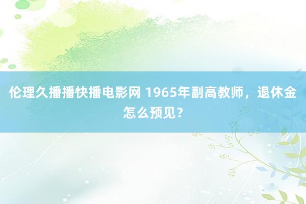 伦理久播播快播电影网 1965年副高教师，退休金怎么预见？