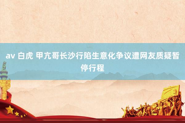 av 白虎 甲亢哥长沙行陷生意化争议遭网友质疑暂停行程