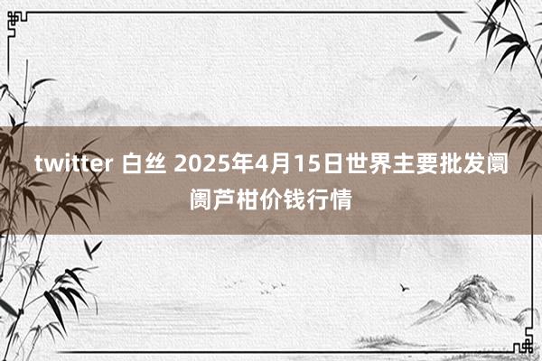 twitter 白丝 2025年4月15日世界主要批发阛阓芦柑价钱行情