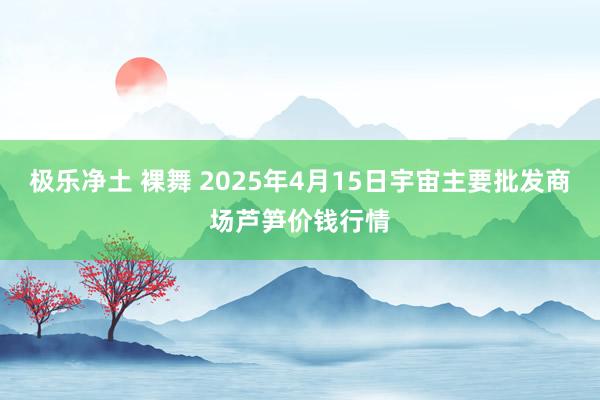 极乐净土 裸舞 2025年4月15日宇宙主要批发商场芦笋价钱行情