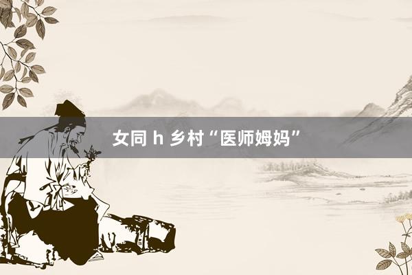 女同 h 乡村“医师姆妈”