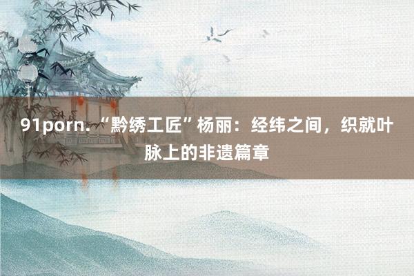 91porn. “黔绣工匠”杨丽：经纬之间，织就叶脉上的非遗篇章