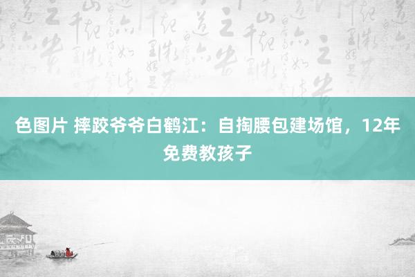 色图片 摔跤爷爷白鹤江：自掏腰包建场馆，12年免费教孩子