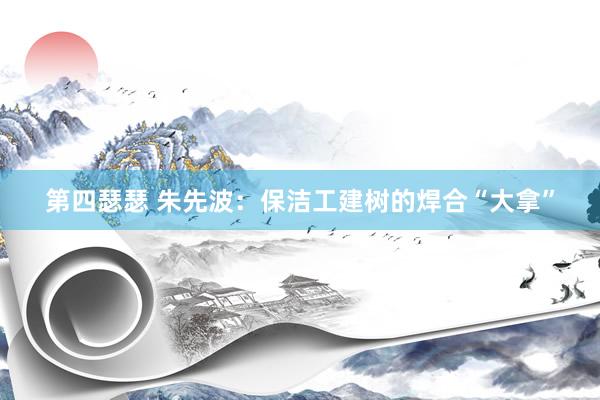 第四瑟瑟 朱先波：保洁工建树的焊合“大拿”