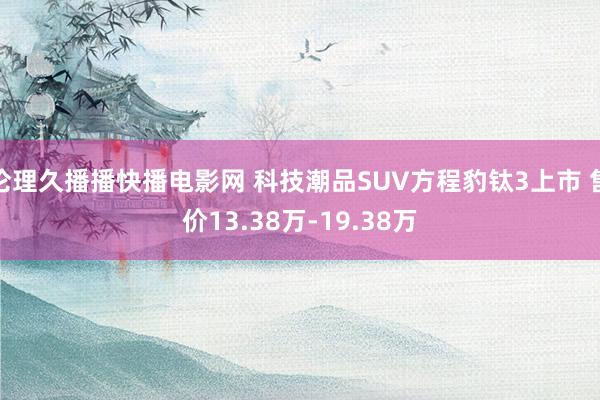 伦理久播播快播电影网 科技潮品SUV方程豹钛3上市 售价13.38万-19.38万