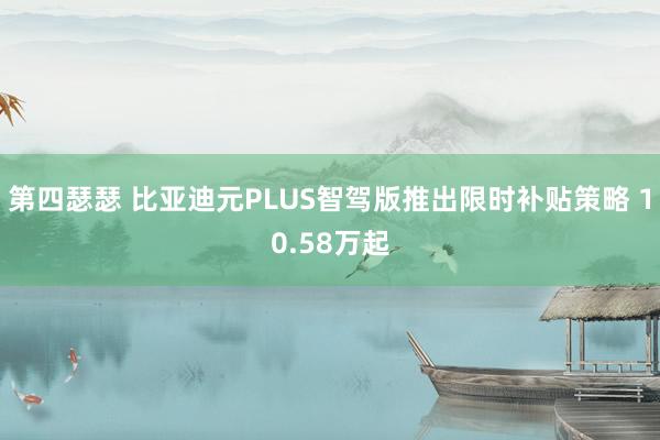 第四瑟瑟 比亚迪元PLUS智驾版推出限时补贴策略 10.58万起