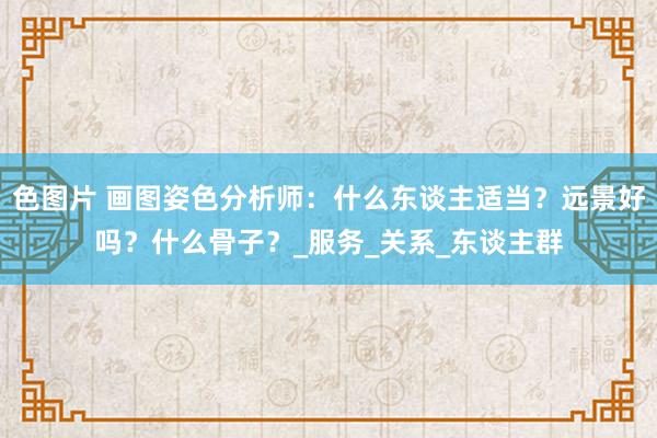 色图片 画图姿色分析师：什么东谈主适当？远景好吗？什么骨子？_服务_关系_东谈主群