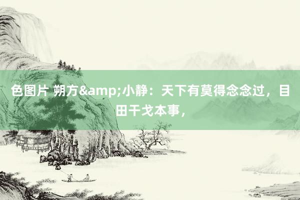 色图片 朔方&小静:天下有莫得念念过,目田干戈本事,