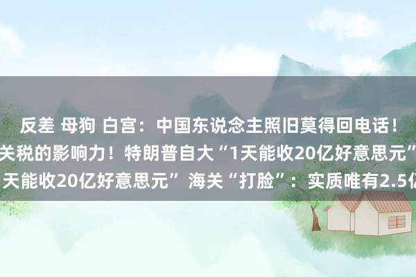 反差 母狗 白宫：中国东说念主照旧莫得回电话！好意思企高管：高估了关税的影响力！特朗普自大“1天能收20亿好意思元” 海关“打脸”：实质唯有2.5亿