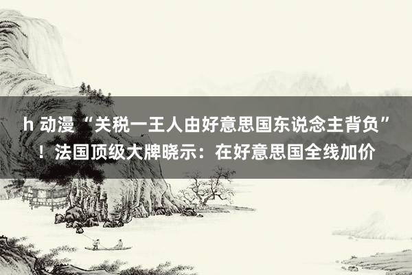 h 动漫 “关税一王人由好意思国东说念主背负”！法国顶级大牌晓示：在好意思国全线加价
