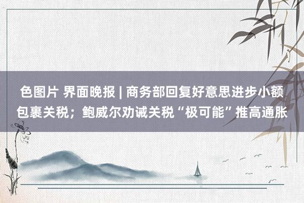 色图片 界面晚报 | 商务部回复好意思进步小额包裹关税；鲍威尔劝诫关税“极可能”推高通胀