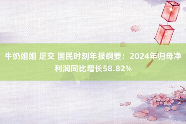 牛奶姐姐 足交 国民时刻年报纲要：2024年归母净利润同比增长58.82%