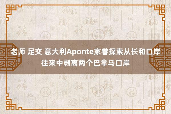 老师 足交 意大利Aponte家眷探索从长和口岸往来中剥离两个巴拿马口岸