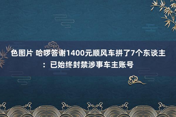 色图片 哈啰答谢1400元顺风车拼了7个东谈主：已始终封禁涉事车主账号