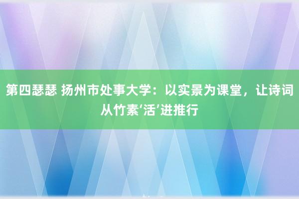 第四瑟瑟 扬州市处事大学：以实景为课堂，让诗词从竹素‘活’进推行