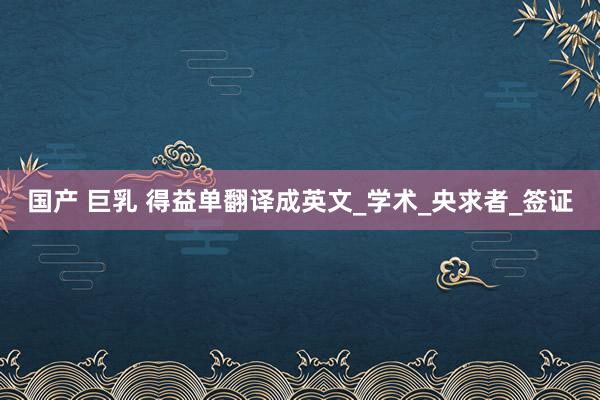 国产 巨乳 得益单翻译成英文_学术_央求者_签证
