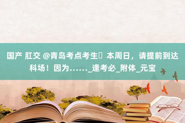 国产 肛交 @青岛考点考生️本周日，请提前到达科场！因为……_逢考必_附体_元宝