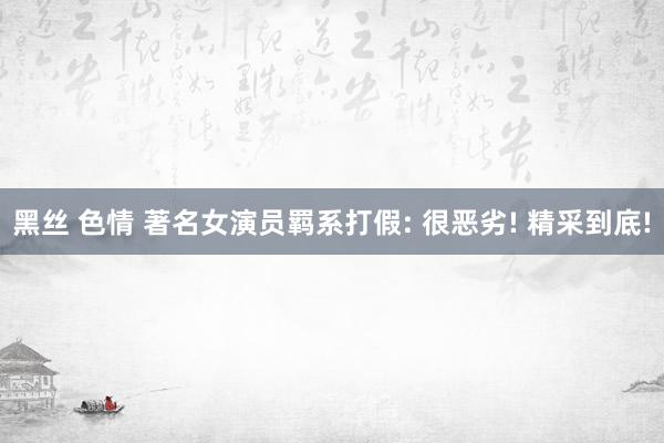黑丝 色情 著名女演员羁系打假: 很恶劣! 精采到底!