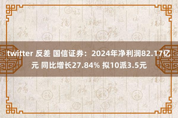 twitter 反差 国信证券：2024年净利润82.17亿元 同比增长27.84% 拟10派3.5元