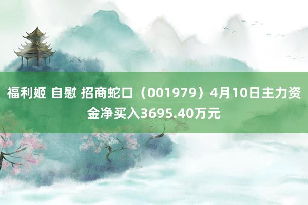 福利姬 自慰 招商蛇口（001979）4月10日主力资金净买入3695.40万元