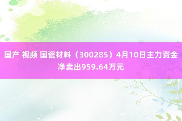 国产 视频 国瓷材料（300285）4月10日主力资金净卖出959.64万元