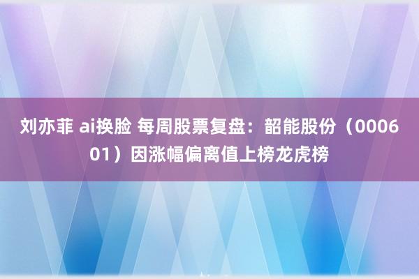 刘亦菲 ai换脸 每周股票复盘：韶能股份（000601）因涨幅偏离值上榜龙虎榜