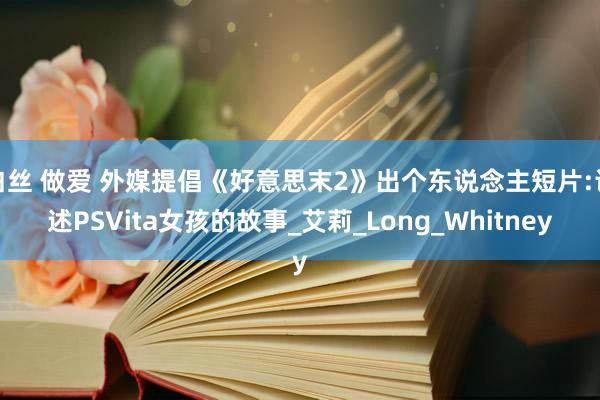 白丝 做爱 外媒提倡《好意思末2》出个东说念主短片:论述PSVita女孩的故事_艾莉_Long_Whitney