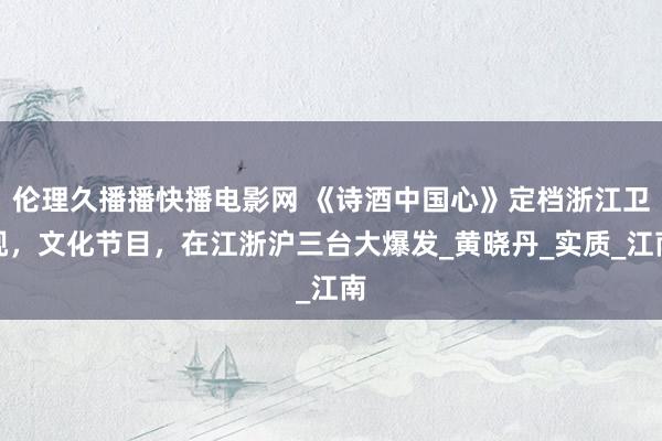 伦理久播播快播电影网 《诗酒中国心》定档浙江卫视，文化节目，在江浙沪三台大爆发_黄晓丹_实质_江南