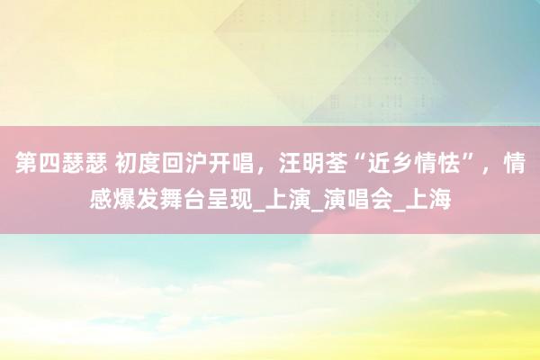 第四瑟瑟 初度回沪开唱，汪明荃“近乡情怯”，情感爆发舞台呈现_上演_演唱会_上海