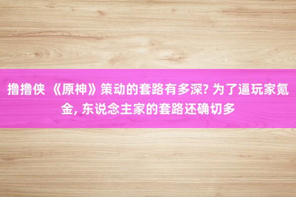 撸撸侠 《原神》策动的套路有多深? 为了逼玩家氪金， 东说念主家的套路还确切多
