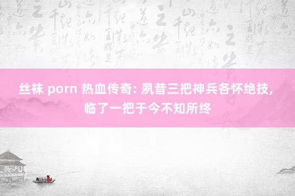 丝袜 porn 热血传奇: 夙昔三把神兵各怀绝技， 临了一把于今不知所终