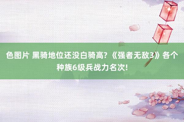 色图片 黑骑地位还没白骑高? 《强者无敌3》各个种族6级兵战力名次!