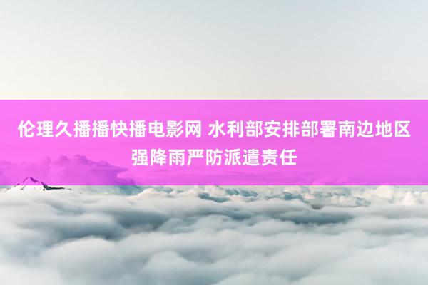伦理久播播快播电影网 水利部安排部署南边地区强降雨严防派遣责任