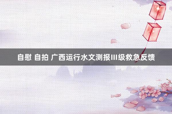 自慰 自拍 广西运行水文测报Ⅲ级救急反馈