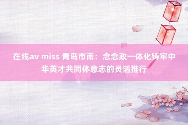 在线av miss 青岛市南：念念政一体化铸牢中华英才共同体意志的灵活推行