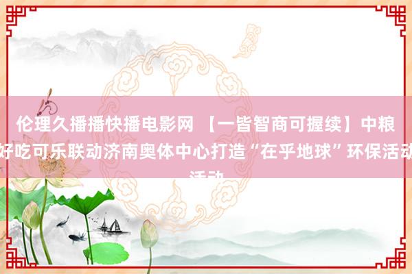 伦理久播播快播电影网 【一皆智商可握续】中粮好吃可乐联动济南奥体中心打造“在乎地球”环保活动