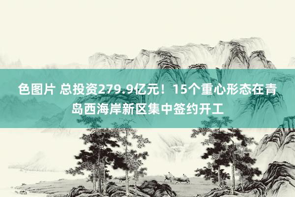 色图片 总投资279.9亿元！15个重心形态在青岛西海岸新区集中签约开工
