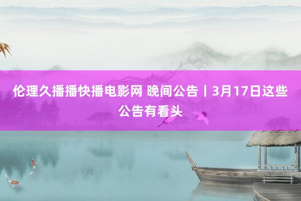 伦理久播播快播电影网 晚间公告丨3月17日这些公告有看头